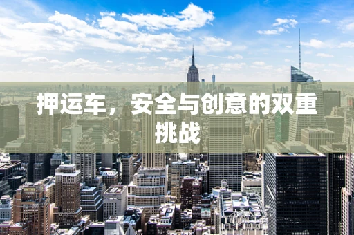押运车，安全与创意的双重挑战