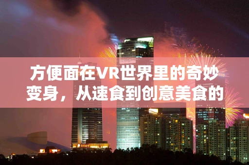 方便面在VR世界里的奇妙变身，从速食到创意美食的奇幻之旅？