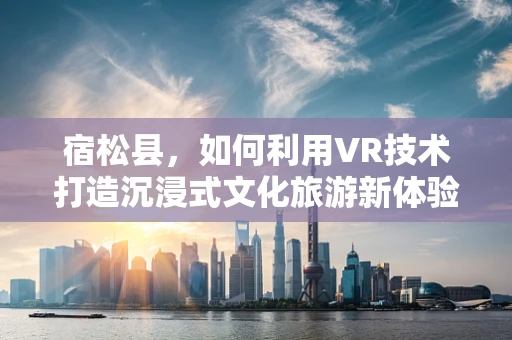 宿松县，如何利用VR技术打造沉浸式文化旅游新体验？