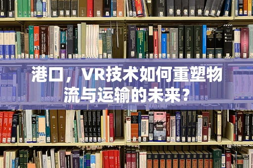 港口，VR技术如何重塑物流与运输的未来？
