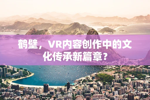 鹤壁，VR内容创作中的文化传承新篇章？