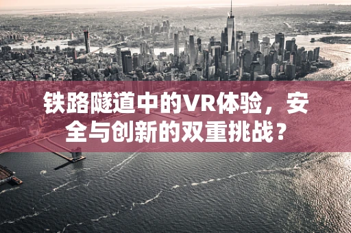 铁路隧道中的VR体验，安全与创新的双重挑战？