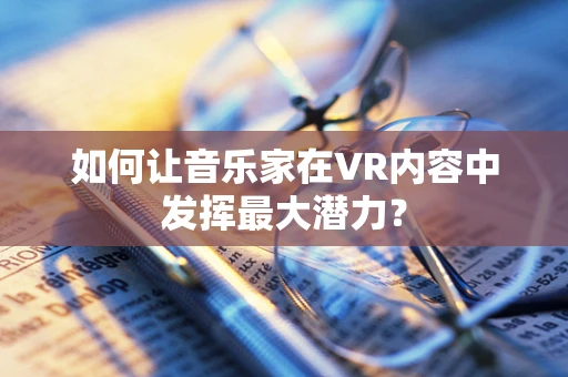 如何让音乐家在VR内容中发挥最大潜力？