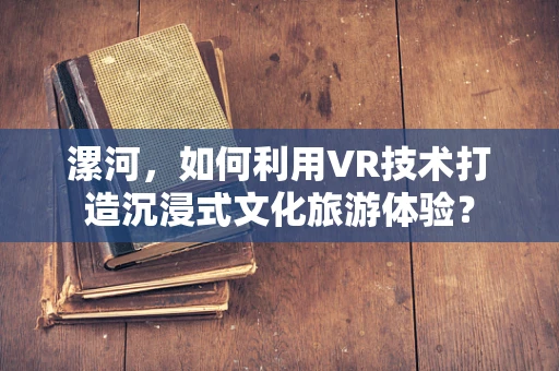 漯河，如何利用VR技术打造沉浸式文化旅游体验？