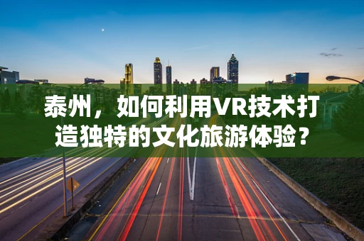 泰州，如何利用VR技术打造独特的文化旅游体验？