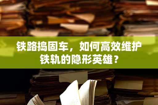 铁路捣固车，如何高效维护铁轨的隐形英雄？