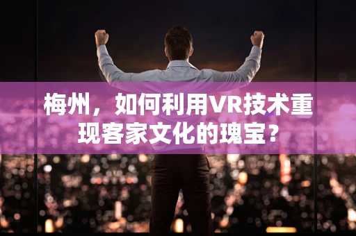 梅州，如何利用VR技术重现客家文化的瑰宝？