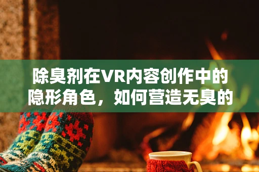 除臭剂在VR内容创作中的隐形角色，如何营造无臭的虚拟体验？