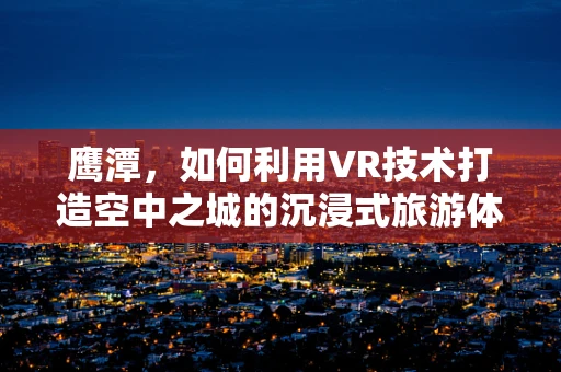 鹰潭，如何利用VR技术打造空中之城的沉浸式旅游体验？