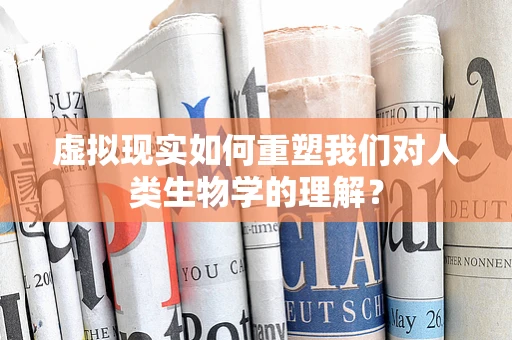 虚拟现实如何重塑我们对人类生物学的理解？