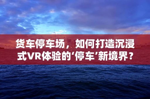货车停车场，如何打造沉浸式VR体验的‘停车’新境界？