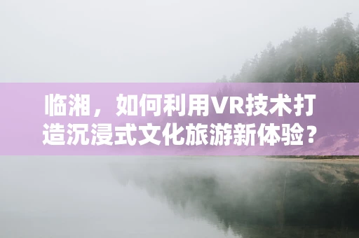 临湘，如何利用VR技术打造沉浸式文化旅游新体验？