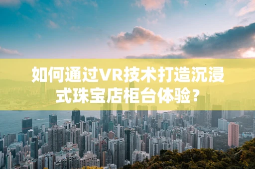 如何通过VR技术打造沉浸式珠宝店柜台体验？