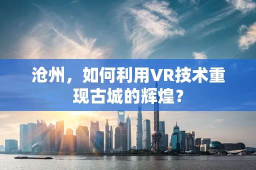沧州，如何利用VR技术重现古城的辉煌？