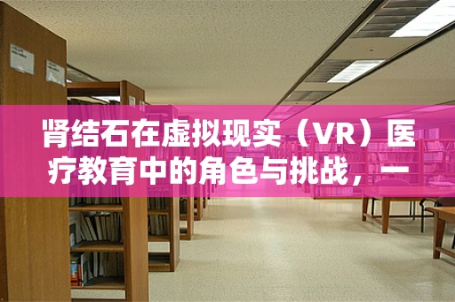 肾结石在虚拟现实（VR）医疗教育中的角色与挑战，一场视觉盛宴的背后？