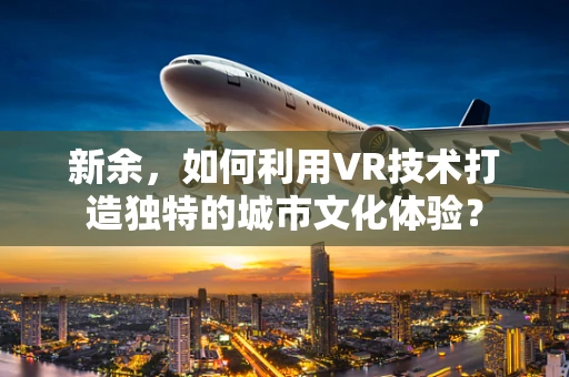 新余，如何利用VR技术打造独特的城市文化体验？