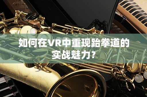 如何在VR中重现跆拳道的实战魅力？