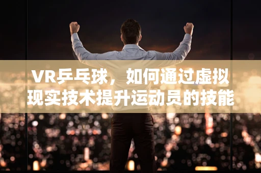 VR乒乓球，如何通过虚拟现实技术提升运动员的技能与体验？