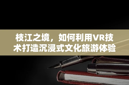 枝江之境，如何利用VR技术打造沉浸式文化旅游体验？