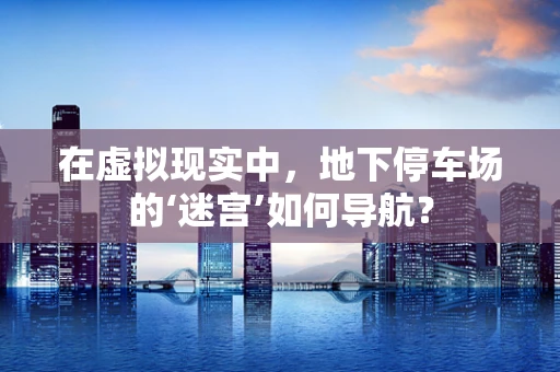 在虚拟现实中，地下停车场的‘迷宫’如何导航？