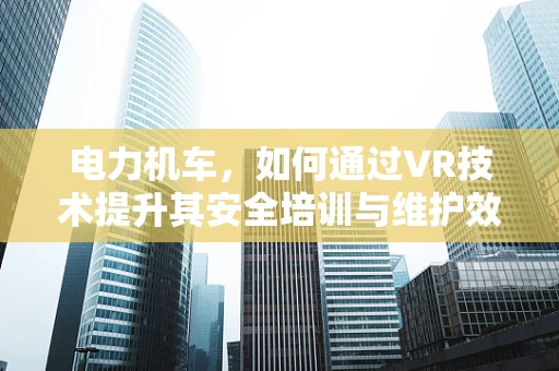 电力机车，如何通过VR技术提升其安全培训与维护效率？