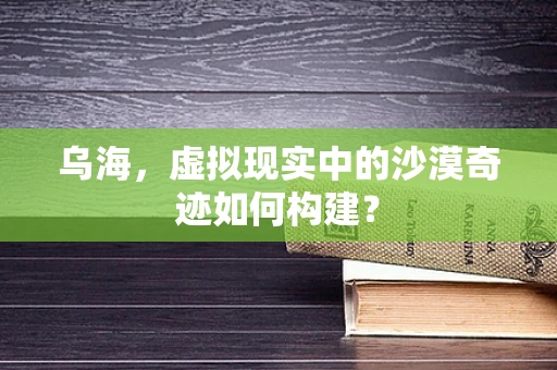 乌海，虚拟现实中的沙漠奇迹如何构建？