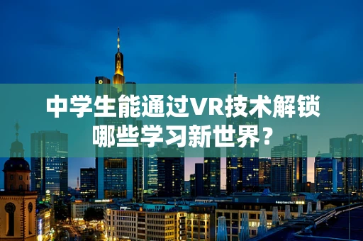 中学生能通过VR技术解锁哪些学习新世界？