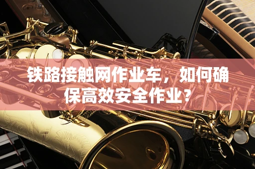铁路接触网作业车，如何确保高效安全作业？