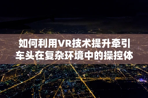 如何利用VR技术提升牵引车头在复杂环境中的操控体验？