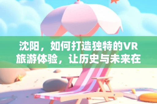 沈阳，如何打造独特的VR旅游体验，让历史与未来在虚拟中交汇？