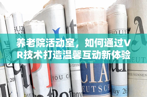 养老院活动室，如何通过VR技术打造温馨互动新体验？