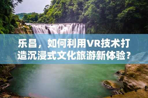 乐昌，如何利用VR技术打造沉浸式文化旅游新体验？