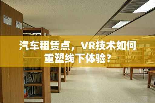 汽车租赁点，VR技术如何重塑线下体验？