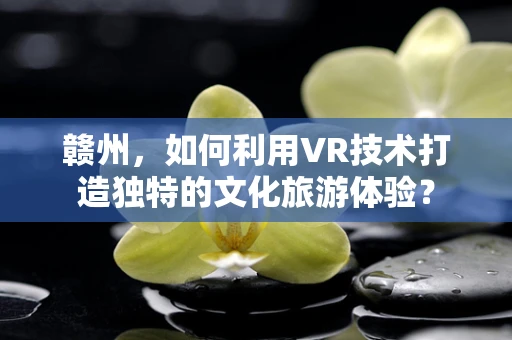 赣州，如何利用VR技术打造独特的文化旅游体验？