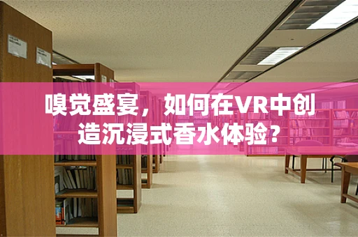 嗅觉盛宴，如何在VR中创造沉浸式香水体验？