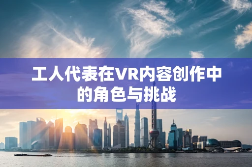 工人代表在VR内容创作中的角色与挑战