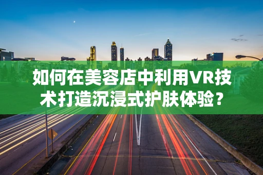 如何在美容店中利用VR技术打造沉浸式护肤体验？