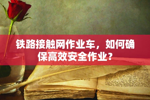 铁路接触网作业车，如何确保高效安全作业？