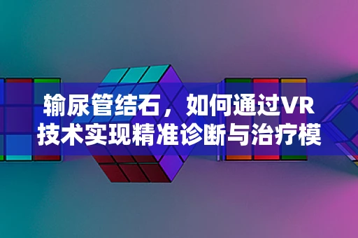 输尿管结石，如何通过VR技术实现精准诊断与治疗模拟？