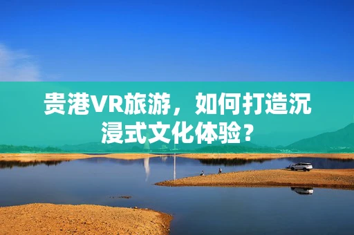 贵港VR旅游，如何打造沉浸式文化体验？