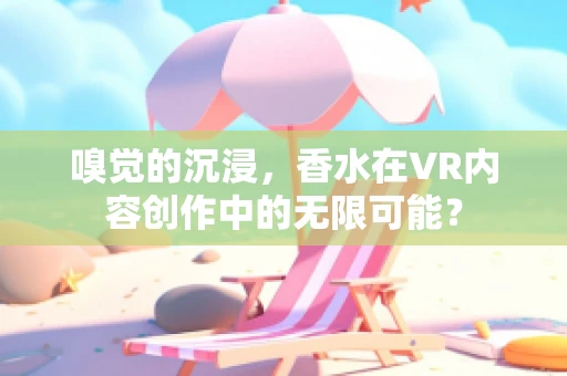 嗅觉的沉浸，香水在VR内容创作中的无限可能？