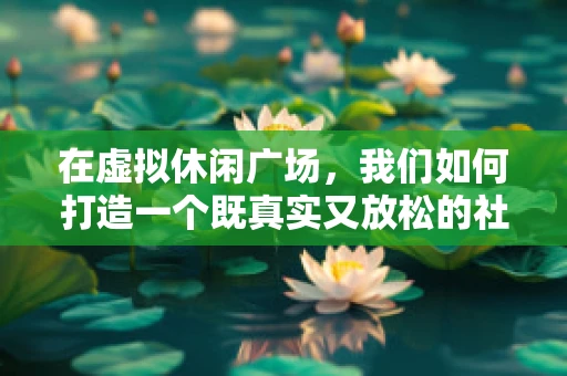 在虚拟休闲广场，我们如何打造一个既真实又放松的社交空间？
