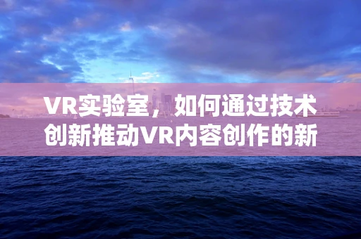 VR实验室，如何通过技术创新推动VR内容创作的新边界？