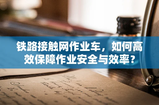 铁路接触网作业车，如何高效保障作业安全与效率？