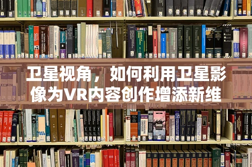 卫星视角，如何利用卫星影像为VR内容创作增添新维度？