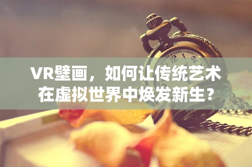 VR壁画，如何让传统艺术在虚拟世界中焕发新生？
