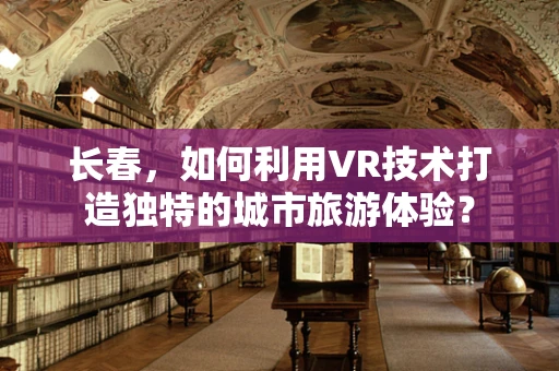 长春，如何利用VR技术打造独特的城市旅游体验？