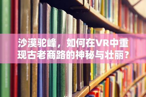 沙漠驼峰，如何在VR中重现古老商路的神秘与壮丽？