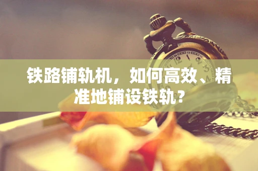 铁路铺轨机，如何高效、精准地铺设铁轨？