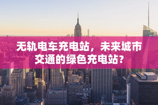 无轨电车充电站，未来城市交通的绿色充电站？